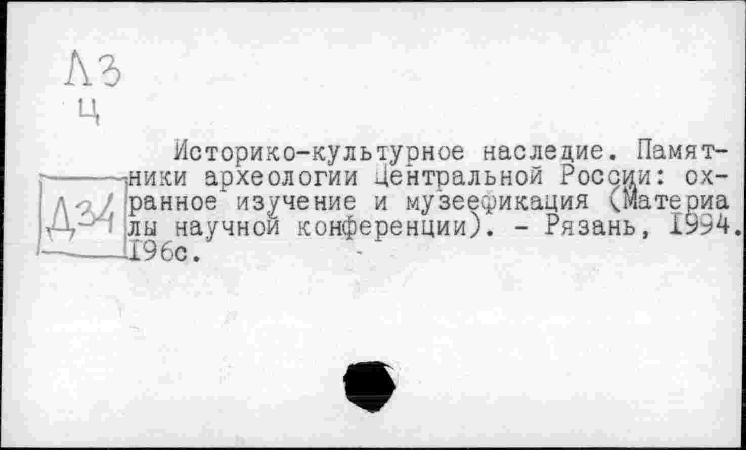 ﻿лЪ
ц
Историко-культурное
наследие. Памят-------»ники археологии центральной России: ох-ранное изучение и музеефикация кМатериа лы научной конференции). - Рязань, 1994.
----П96с.